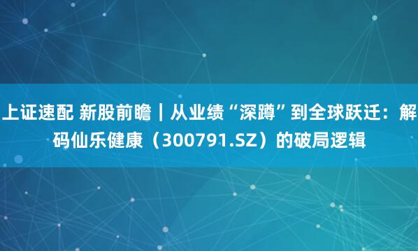 上证速配 新股前瞻｜从业绩“深蹲”到全球跃迁：解码仙乐健康（300791.SZ）的破局逻辑
