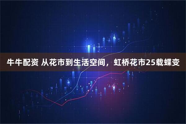 牛牛配资 从花市到生活空间，虹桥花市25载蝶变