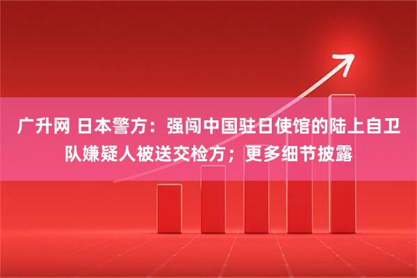 广升网 日本警方：强闯中国驻日使馆的陆上自卫队嫌疑人被送交检方；更多细节披露