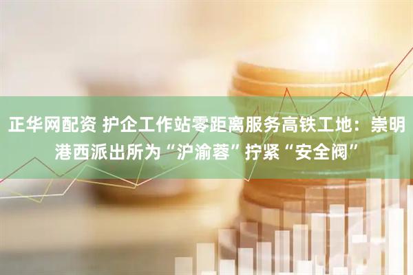 正华网配资 护企工作站零距离服务高铁工地：崇明港西派出所为“沪渝蓉”拧紧“安全阀”