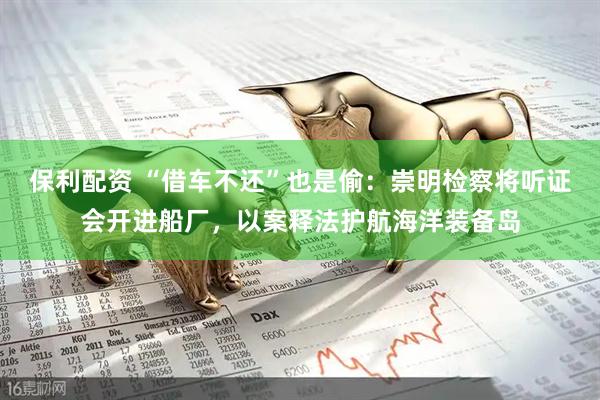 保利配资 “借车不还”也是偷：崇明检察将听证会开进船厂，以案释法护航海洋装备岛
